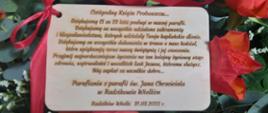 Treść życzeń od Parafian Parafii św. Jana Chrzciciela w Radzikowie Wielkim: "Czcigodny Księże Proboszczu. Dziękujemy Ci za 23 lata posługi w naszej parafii. Dziękujemy za wszystkie udzielone sakramenty i błogosławieństwa, których udzielały Twoje kapłańskie dłonie. Dziękujemy za wszystkie dokonania w trosce o nasz kościół, które upiększają teraz naszą świątynię i jej otoczenie. Przyjmij najserdeczniejsze życzenia na ten kolejny życiowy etap: zdrowia, wytrwałości i wszelkich łask Jezusa, któremu służysz. Bóg zapłać za wszelkie dobro! 