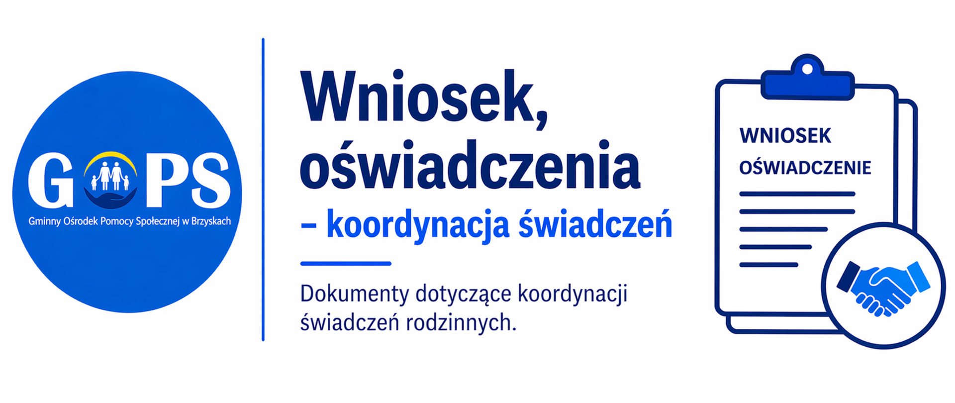 Panoramiczna grafika informacyjna utrzymana w czystej, minimalistycznej stylistyce (białe tło, odcienie niebieskiego i granatu), o przejrzystym i urzędowym charakterze. Po lewej stronie znajduje się logo Gminnego Ośrodka Pomocy Społecznej w Brzyskach, oddzielone cienką pionową linią od części tekstowej.
Po prawej stronie umieszczono nagłówek:
„Wniosek, oświadczenia – koordynacja świadczeń”, odnoszący się do dokumentów wymaganych w sprawach związanych z koordynacją świadczeń rodzinnych.
Dodatkowo widoczna jest prosta grafika symboliczna – dokument (wniosek/oświadczenie) oraz ikona uścisku dłoni – nawiązująca do współpracy instytucji i procedur administracyjnych.