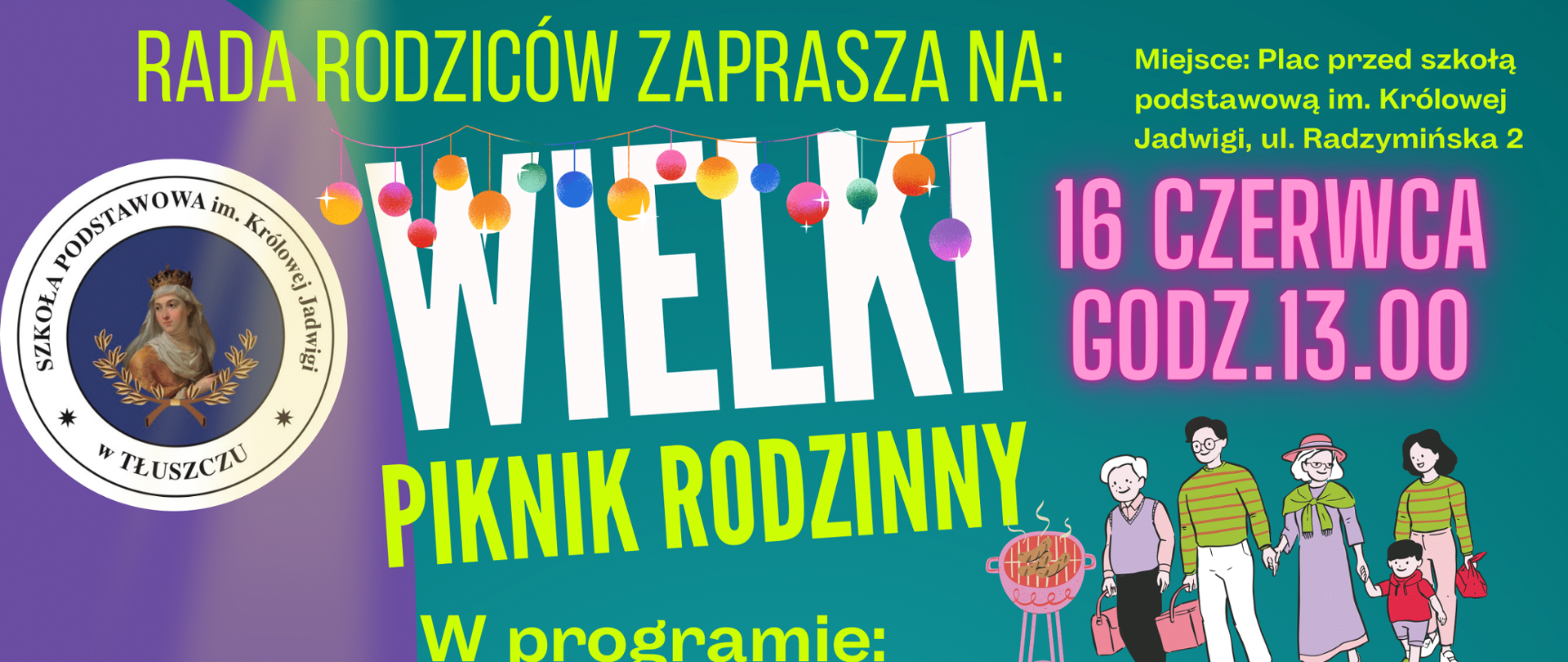 Rada Rodziców zaprasza na Wielki piknik rodzinny
koniec 17.00 16 czerwca godz. 13:00.
W programie:
-loteria fantowa,
-licytacja obrazów dzieci
-licytacja wizyty w gabinecie
Burmistrzyni Tłuszcza
-pokaz GimArt gimnastyki
artystycznej
-mini Talent Show
-licytacja wartościowych
przedmiotów i usług
świadczonych przez
lokalnych przedsiębiorców
-gry i zabawy dla dzieci m.in
trening piłki nożnej z
trenerami TKS Bóbr
-dyskoteka pod chmurką
-dmuchańce
Partnerzy : OSP Tłuszcz, OSP Kozły, Domek Jarzębina Czerwona,
Emilia i Radosław Dzięcioł, OLSAN - Sklep hydrauliczny ul.
Mazowiecka 14, Katarzyna i Tomasz Romańscy oraz:
Miejsce: Plac przed szkołą
podstawową im. Królowej
Jadwigi, ul. Radzymińska 2
