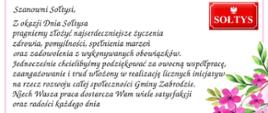 Tekst życzeń z czerwoną tabliczką z napisem SOŁTYS w górnym prawym rogu, w dolnym prawym rogu różowe kwiaty, na dole herb Gminy Zabrodzie. Tekst życzeń: Szanowni Sołtysi,
Z okazji Dnia Sołtysa pragniemy złożyć najserdeczniejsze życzenia zdrowia, pomyślności, spełnienia marzeń praz zadowolenia z wykonywanych obowiązków.
Jednocześnie chcielibyśmy podziękować za owocną współpracę, zaangażowanie i trud włożony w realizację licznych inicjatyw na rzecz rozwoju całej społeczności Gminy Zabrodzie.
Niech Wasza praca dostarcza Wam wiele satysfakcji oraz radości każdego dnia.
Przewodnicząca Rady Gminy Sylwia Maria Marciszewska, Wójt Gminy Zabrodzie
Krzysztof Jezierski