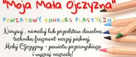 Grafika promująca powiatowy konkurs plastyczny o nazwie "Moja Mała Ojczyzna". Treść grafiki kolejno od góry: "Moja Mała Ojczyzna". Powiatowy Konkurs Plastyczny. Narysuj, namaluj lub przedstaw dowolną techniką fragment naszej pięknej, Małej Ojczyzny - powiatu przasnyskiego i wygraj nagrodę! Konkurs dla uczniów szkół podstawowych klas I-VI. Szczegóły w Regulaminie Konkursu. 
