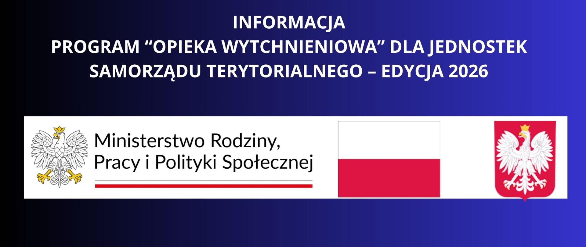 BIAŁY NAPIS NA GRANATOWYM TLE INFORMACJA
Program ,,Opieka wytchnieniowa” dla Jednostek Samorządu Terytorialnego – edycja 2026 LOGOTYPY MINISTERSTWA RODZINY PRACY I POLITYKI SPOŁECZNEJ Z ORŁEM RZECZYPOSPOLITEJ , FLAGA POLSKI WRAZ Z HERBEM 