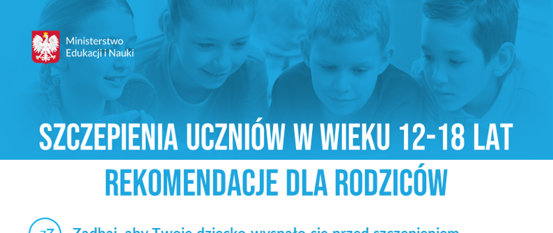Herb Polski i napis Ministerstwo Edukacji i Nauki. W tle czworo dzieci. Tekst: SZCZEPIENIA UCZNIÓW W WIEKU 12-18 LAT
REKOMENDACJE DLA RODZICÓW
Zadbaj, aby Twoje dziecko wyspało się przed szczepieniem - sen korzystnie wpływa na działanie układu odpornościowego.
Zachęć dziecko do aktywności fizycznej przed szczepieniem - ćwiczenia poprawiają sprawność organizmu.
Dopilnuj, aby dziecko nie było na czczo przed przyjęciem szczepionki - w dniu szczepienia dziecko powinno zjeść pełnowartościowe posiłki.
Nie odstawiaj samodzielnie przed szczepieniem leków, które regularnie przyjmuje Twoje dziecko - kwestia ta powinna być skonsultowana z lekarzem.
Rzetelnie wypełnij kwestionariusz przed szczepieniem - kluczowe jest przekazanie wszystkich informacji o stanie zdrowia dziecka.
Pamiętaj, aby dziecko po wykonanym szczepieniu odczekało w punkcie min. 15 minut - to ważne dla jego bezpieczeństwa.
Nie obawiaj się niepożądanych odczynów poszczepiennych u swojego dziecka - występują one rzadko i najczęściej mają łagodny przebieg. Objawy takie jak zaczerwienienie w miejscu wkłucia lub niewielka gorączka zazwyczaj ustępują w ciągu 1-3 dni. W przypadku większego dyskomfortu należy skontaktować się z lekarzem. 