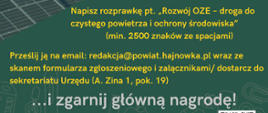 Na plakacie: zdjęcie farmy fotowoltaicznej i zdjęcie wiatraku w ramce w kształcie koła. U góry herb powiatu hajnowskiego (na żółto - zielonym tle dwa świerki i żubr), u dołu plakatu, pod zdjęciami napisy: Napisz rozprawkę pt. „Rozwój OZE – droga do czystego powietrza i ochrony środowiska”
(min. 2500 znaków ze spacjami), p﻿rześlij ją na email: redakcja@powiat.hajnowka.pl wraz ze skanem formularza zgłoszeniowego i załącznikami/ dostarcz do sekretariatu Urzędu (A. Zina 1, pok. 19) ..i zgarnij główną nagrod﻿ę! Elektroniczne gadżety czekają :) . Regulamin konkursu i formularz zgłoszeniowy na stronie internetowej powiatu - obok kod QR z odnośnikiem do artykułu
