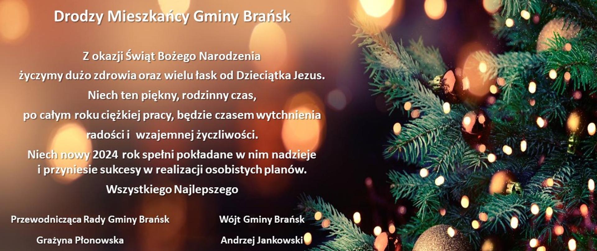 Grafika przedstawia tło w postaci choinki ubranej w złote bombki i lampki, na rozmytym i ciemnym tle po lewej stronie tekst "Drodzy Mieszkańcy Gminy Brańsk
Z okazji Świąt Bożego Narodzenia życzymy dużo zdrowia oraz wielu łask od dzieciątka Jezus. Niech ten piękny, rodzinny czas, po całym roku ciężkiej pracy, będzie czasem wytchnienia radości i wzajemnej życzliwości. Niech nowy 2024 rok spełni pokładane w nim nadzieje i przyniesie sukcesy w realizacji osobistych planów. Wszystkiego Najlepszego. Przewodnicząca Rady Gminy Brańsk Grażyna Płonowska oraz Wójt Gminy Brańsk
