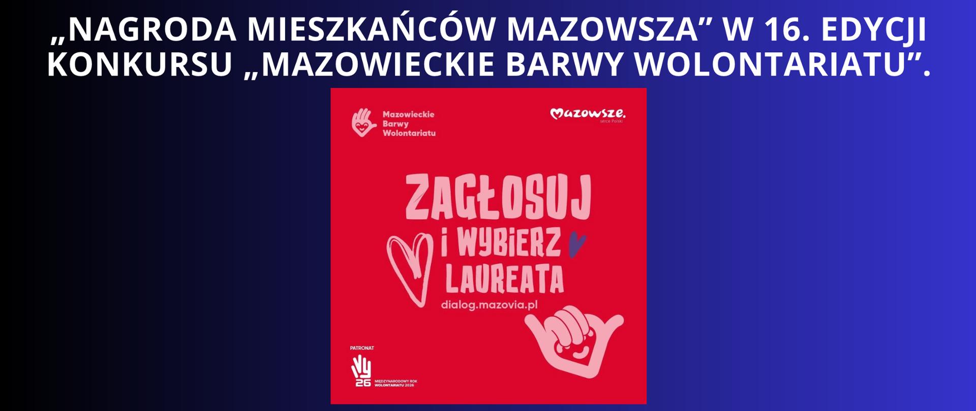 biały napis na granatowo czarnym tle „Nagroda mieszkańców Mazowsza” w 16. edycji konkursu „Mazowieckie Barwy Wolontariatu”.
plakat promujący głosowanie w kolorze czerwieni, na nim napis zagłosuj i wybierz laureata, jest logo mazowsza oraz logo mazowiecjkie barwy wolontariatu, w dolnej części plakatu jest umieszczony patronat.