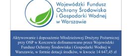 biało niebieski prostokąt. Na białym tle okrąg, w środku zielony liść i niebieski napis:
Wojewódzki Fundusz Ochrony Środowiska i Gospodarki Wodnej w Warszawie
Na niebieskim tle biały napis: Aktywowanie i doposażenie Młodzieżowej Drużyny Pożarniczej przy OSP w Korczewie dofinansowano przez Wojewódzki Fundusz Ochrony Środowiska i Gospodarki Wodnej w Warszawie, w formie dotacji środków, w kwocie 14 647,45 zł
www.wfosigw.pl
