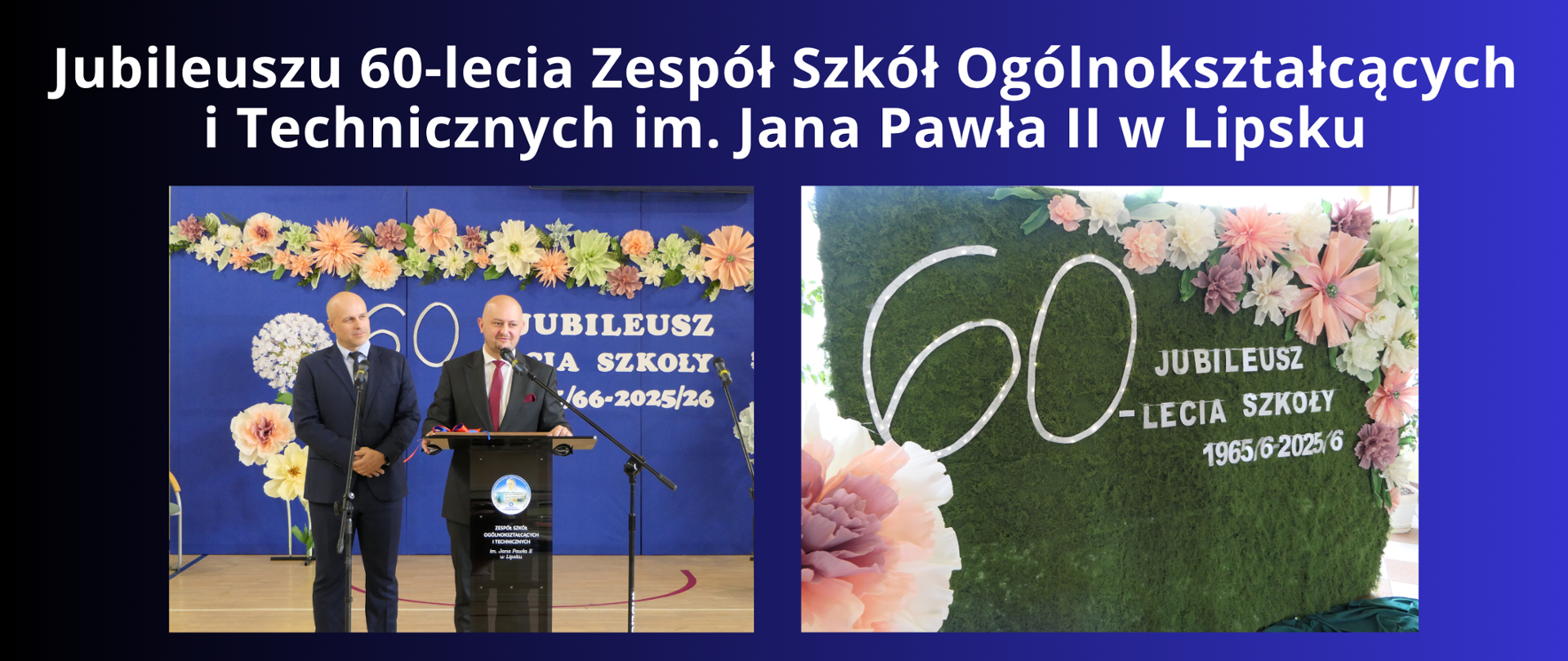 BIAŁY NAPIS NA GRANATOWO CZARNYM TLE "Jubileuszu 60-lecia Zespół Szkół Ogólnokształcących i Technicznych im. Jana Pawła II w Lipsku"
DWA ZDJĘCIA Z OBCHODÓW NA JEDNYM PAN STAROSTA LKIPSKI WRAZ Z PRZEWODNICZĄCYM RADY PIOWIATU KTÓRZY ZABIERALI GŁOS PODCZAS UROCZYSTEGO APELKU Z OKJAZJI JUBILEUSZU, DRUGIE ZDJĘCIE PRZEDSTAWIA TABLICĘ Z NAPIUSEM JUBILEUSZ 60-LECIA SZKOŁY 1965/6-2025/6