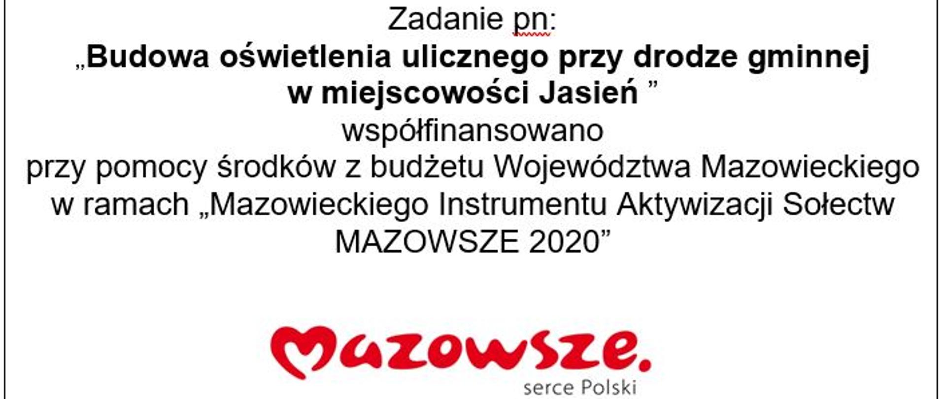 Zadanie pn:
,,Budowa oświetlenia ulicznego przy drodze gminnej
w miejscowości Jasień ”
współfinansowano
przy pomocy środków z budżetu Województwa Mazowieckiego w ramach „Mazowieckiego Instrumentu Aktywizacji Sołectw MAZOWSZE 2020”