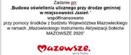 Zadanie pn:
,,Budowa oświetlenia ulicznego przy drodze gminnej
w miejscowości Jasień ”
współfinansowano
przy pomocy środków z budżetu Województwa Mazowieckiego w ramach „Mazowieckiego Instrumentu Aktywizacji Sołectw MAZOWSZE 2020”