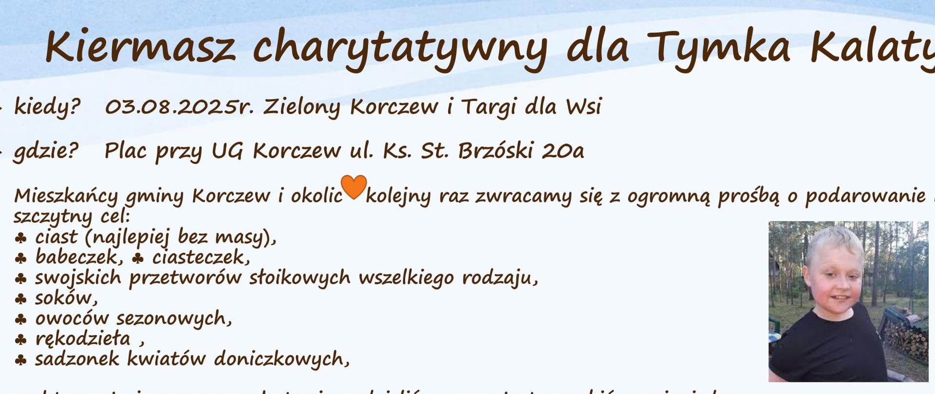 Kiermasz charytatywny dla Tymka Kalaty. 03.08.2025r. Zielony Korczew i Targi dla Wsi. Plac przy UG Korczew ul. Ks. St. Brzóski 20a
Mieszkańcy gminy Korczew i okolic kolejny raz zwracamy się z ogromną prośbą o podarowanie na ten szczytny cel: ciast (najlepiej bez masy), babeczek, ciasteczek, swojskich przetworów słoikowych wszelkiego rodzaju, soków, owoców sezonowych, rękodzieła, sadzonek kwiatów doniczkowych, co kto może i czym ma ochotę się podzielić - pomoże to w zbiórce pieniędzy na kosztowne leczenie chorego dziecka z terenu miasta Siedlce.
Wszelkich informacji dotyczących odbioru produktów lub miejsca zbiórki udzielą: Ewa nr tel: 508-857-879, Iwona nr tel: 518-654-168
Pomożecie? Korczew ma wielką moc pomagania - cel 16 mln zł. by żyć
