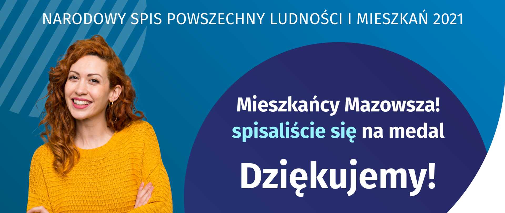 Na grafice jest napis: Narodowy Spis Powszechny Ludności i Mieszkań 2021. Drodzy Mieszkańcy Mazowsza! Spisaliście się na medal. Dziękujemy! Poniżej widać cztery małe koła ze znakami dodawania, odejmowania, mnożenia i dzielenia, obok nich napis: Liczymy się dla Polski! Na grafice widać uśmiechniętą kobietę. W prawym dolnym rogu jest logotyp spisu: dwa nachodzące na siebie pionowo koła, GUS, pionowa kreska, Narodowy Spis Powszechny Ludności i Mieszkań 2021.