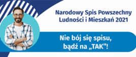 „Nie bój się spisu, bądź na TAK!”
Na górze grafiki jest napis: Narodowy Spis Powszechny Ludności i Mieszkań 2021. Poniżej jest tytuł grafiki: Nie bój się spisu, bądź na TAK! Pod tytułem umieszczono dziesięć punktów:
1. Nie kieruj się komentarzami czy filmikami z Internetu! Czerp wiedzę o spisie ze sprawdzonych źródeł.
2. Nie neguj zasadności spisu. Od stu lat przeprowadza się go w Polsce co dekadę.
3. Nie odmawiaj uczestnictwa w spisie - jest on legalny i obowiązkowy
4. Nie bój się o swoje dane, są bezpieczne
5. Nie podawaj informacji o swoim majątku – nikt o niego nie zapyta
6. Nie zakładaj z góry, że nie podołasz zadaniu - udział w spisie zajmuje kwadrans
7. Nie korzystasz z Internetu - odbierz telefon i zaufaj rachmistrzowi
8. Nie trać czasu, skorzystaj z fachowej pomocy
9. Nie odkładaj spisu na później, oszczędź sobie stresu
10. Nie odmawiaj udziału w spisie – odmowa jest zagrożona karą grzywny
Pod punktami jest napis: spis.gov.pl
Na dole grafiki są cztery małe koła ze znakami dodawania, odejmowania, mnożenia i dzielenia, obok nich napis: Liczymy się dla Polski! W prawym dolnym rogu jest logotyp spisu: dwa nachodzące na siebie pionowo koła, GUS, pionowa kreska, Narodowy Spis Powszechny Ludności i Mieszkań 2021.
