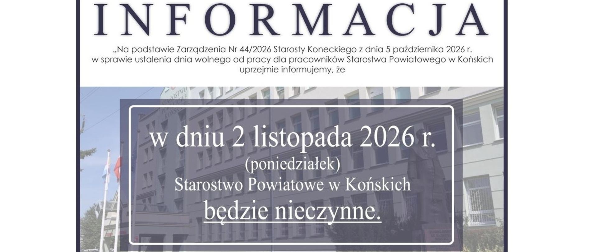 Informacja
"Na podstawie Zarządzenia Nr 44/2026 Starosty Koneckiego z dnia 5 października 2026 r. w sprawie ustalenia dnia wolnego od pracy dla pracowników Starosta Powiatowego w Końskich" uprzejmie informujemy, że w dniu 2 listopada 2026 r. (poniedziałek) Starostwo Powiatowe w Końskich będzie nieczynne.