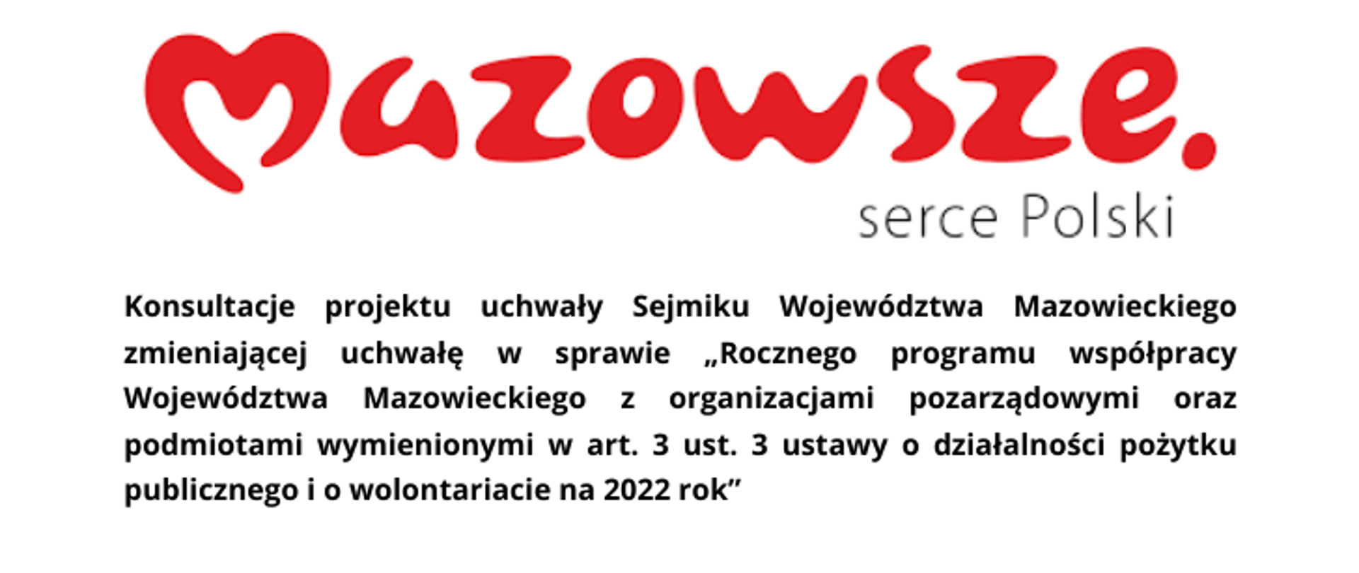 Grafika promująca Konsultacje projektu uchwały Sejmiku Województwa Mazowieckiego. U góry czerwony napis Mazowsze, pod spodem z prawej strony czarny napis serce Polski. Następnie poniżej od lewej do prawej: Konsultacje projektu uchwały Sejmiku Województwa Mazowieckiego zmieniającej uchwałę w sprawie "Rocznego programu współpracy Województwa Mazowieckiego z organizacjami pozarządowymi oraz podmiotami wymienionymi w art. 3 ust. 3 ustawy o działalności pożytku publicznego i o wolontariacie na 2022 rok".