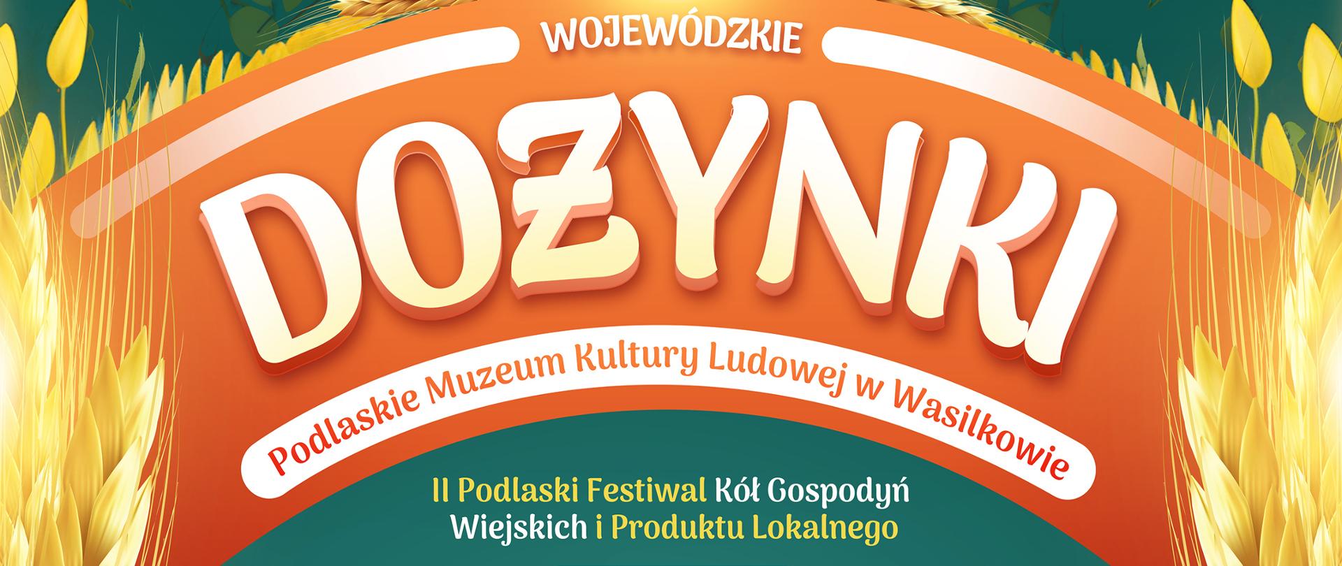 [Plakat na zielonym tle, motyw kłosów, chleba oraz maki, ciemnozielone tło]
Artur Kosicki Marszałek Województwa Podlaskiego
zaprasza na Dożynki Wojewódzkie, II Podlaski Festiwal KÓŁ Gospod0 Wiejskich i Produktu Lokalnego
w Podlaskim Muzeum Kultury Ludowej w Wasilkowie
Kiedy?: 10 września 2023 r.
10:00 Liturgia w soborze katedralnym pw..św. Mikołaja Cudotwórcy w Białymstoku
11:00 Msza święta w Archikatedrze 14:30 Białostockiej
-Przejazd delegacji z wieńcami dożynkowymi do Podlaskiego Muzeum Kultury Ludowej w Wasilkowie
13:00 Uroczyste rozpoczęcie Dożynek Wojewódzkich
14:00 Rozstrzygnięcie konkursu na „Najładniejszy Wieniec Dożynkowy Województwa Podlaskiego 2023"
14:30 Część artystyczna: Obrzęd dożynkowy w wykonaniu LZPIT „Skowronki"- Warszawska Kapela z Targówka - Występy zespołów folklorystycznych: Malwianki ze Studzianek, Dąbrówka z Dąbrówek, Jarzębina, ...kolej na tapianki!, Hetmanki, Zabuzaki, Wrzosy
Gwiazdy wieczoru
17:30 Focus 18:30 Masters 20:00 Lady Pank
Ponadto
- Inauguracja Europejskich Dni Dziedzictwa 2023 w województwie podlaskim - Konkursy na najpiękniejsze stoisko dożynkowe Kół Gospodyń Wiejskich i najciekawsze stoisko producentów produktu lokalnego województwa podlaskiego - Jarmark produktów lokalnych - Atrakcje dla dzieci - Stoiska pokazowe rzemiosła i twórczości ludowej - Mleczna uczta! Spotkania informacyjno-promocyjne
Logotyp patronatu honorowego: Minister Rolnictwa i Rozwoju Wsi
Logotypy organizatorów: Marszałek Województwa Podlaskiego, Podlaskie Muzeum Kultury Ludowej, Starosta Powiatu Białostockiego, Burmistrz Wasilkowa Logotypy organizatorów wspierających: Europejskie Dni Dziedzictwa, Krajowy Ośodek Wsparcia Rolnictwa, Agrocentrum, Podlaski Ośrodek Doradztwa Rolniczego w Szepietpowie, Podlaska Izba Rolnicza