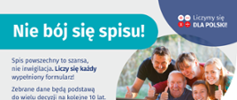Na grafice jest napis: Nie bój się spisu! Spis powszechny to szansa, nie inwigilacja. Liczy się każdy wypełniony formularz. Zebrane dane będą podstawą do wielu decyzji na kolejne 10 lat. W prawym górnym rogu umieszczone są cztery małe koła ze znakami dodawania, odejmowania, mnożenia i dzielenia, obok nich napis: Liczymy się dla Polski! Poniżej widać wielopokoleniową, uśmiechniętą rodzinę zgormadzoną wokół komputera. Na dole grafiki jest adres strony internetowej: spis.gov.pl. i logotyp spisu: dwa nachodzące na siebie pionowo koła, GUS, pionowa kreska, Narodowy Spis Powszechny Ludności i Mieszkań 2021.