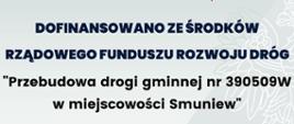Przebudowa drogi gminnej nr 390509W w miejscowości Smuniew
dofinansowane z Rządowego Funduszu Rozwoju Dróg.
wartość dofinansowania 700 246,60 zł
całkowita wartość zadania 1 000 352,29 zł
