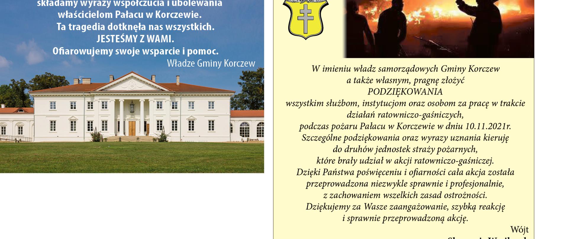 z lewej zdjęcie Pałacu na tle błękitnego nieba. Na górze napis: W imieniu władz samorządowych Gminy Korczew
a także własnym, pragnę złożyć PODZIĘKOWANIA wszystkim służbom, instytucjom oraz osobom za pracę w trakcie działań ratowniczo – gaśniczych, podczas pożaru Pałacu w Korczewie w dniu 10.11.2021r. Szczególne podziękowania oraz wyrazy uznania kieruję do druhów jednostek straży pożarnych, które brały udział w akcji ratowniczo – gaśniczej. Dzięki Państwa poświęceniu i ofiarności cała akcja została przeprowadzona niezwykle sprawnie i profesjonalnie, z zachowaniem wszelkich zasad ostrożności.
Dziękujemy za Wasze zaangażowanie, szybką reakcję i sprawnie przeprowadzoną akcję. Wójt Sławomir Wasilczuk.
z prawej na żółtym tle herb Gminy zdjęcie obrazujące pożar. Poniżej napis: Poruszeni tragicznym pożarem i ogromem strat składamy wyrazy współczucia i ubolewania właścicielom
Pałacu w Korczewie. Ta tragedia dotknęła nas wszystkich. JESTEŚMY Z WAMI. Ofiarowujemy swoje
wsparcie i pomoc. Władze Gminy Korczew
