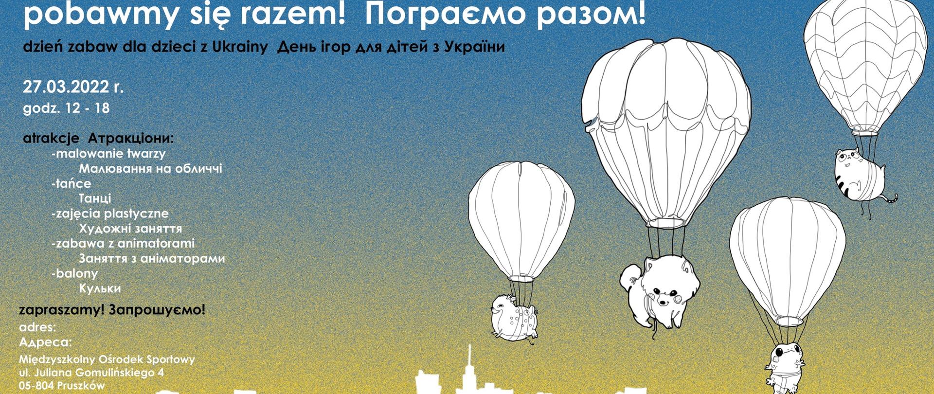 na plakacie żółto-niebieskie tło z prawej strony pieski, kotek i żaba unoszone przez balony, a po lewej stronie informacje: Пограємо разом! День ігор для дітей з України.
Pobawmy się razem !
Wraz z Międzyszkolnym Ośrodkiem Sportowym w Pruszkowie zapraszamy wszystkie dzieci z Ukrainy na dzień wypełniony zabawą, tańcami, zajęciami plastycznymi i innymi atrakcjami.
Wydarzenie odbędzie się 27 marca w godz. 12-18 w Międzyszkolnym Ośrodku Sportowym przy ul. Gomulińskiego 4 w Pruszkowie.
 
Запрошуємо!
