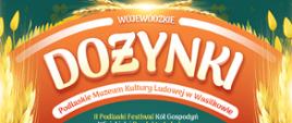 [Plakat na zielonym tle, motyw kłosów, chleba oraz maki, ciemnozielone tło]
Artur Kosicki Marszałek Województwa Podlaskiego
zaprasza na Dożynki Wojewódzkie, II Podlaski Festiwal KÓŁ Gospod0 Wiejskich i Produktu Lokalnego
w Podlaskim Muzeum Kultury Ludowej w Wasilkowie
Kiedy?: 10 września 2023 r.
10:00 Liturgia w soborze katedralnym pw..św. Mikołaja Cudotwórcy w Białymstoku
11:00 Msza święta w Archikatedrze 14:30 Białostockiej
-Przejazd delegacji z wieńcami dożynkowymi do Podlaskiego Muzeum Kultury Ludowej w Wasilkowie
13:00 Uroczyste rozpoczęcie Dożynek Wojewódzkich
14:00 Rozstrzygnięcie konkursu na „Najładniejszy Wieniec Dożynkowy Województwa Podlaskiego 2023"
14:30 Część artystyczna: Obrzęd dożynkowy w wykonaniu LZPIT „Skowronki"- Warszawska Kapela z Targówka - Występy zespołów folklorystycznych: Malwianki ze Studzianek, Dąbrówka z Dąbrówek, Jarzębina, ...kolej na tapianki!, Hetmanki, Zabuzaki, Wrzosy
Gwiazdy wieczoru
17:30 Focus 18:30 Masters 20:00 Lady Pank
Ponadto
- Inauguracja Europejskich Dni Dziedzictwa 2023 w województwie podlaskim - Konkursy na najpiękniejsze stoisko dożynkowe Kół Gospodyń Wiejskich i najciekawsze stoisko producentów produktu lokalnego województwa podlaskiego - Jarmark produktów lokalnych - Atrakcje dla dzieci - Stoiska pokazowe rzemiosła i twórczości ludowej - Mleczna uczta! Spotkania informacyjno-promocyjne
Logotyp patronatu honorowego: Minister Rolnictwa i Rozwoju Wsi
Logotypy organizatorów: Marszałek Województwa Podlaskiego, Podlaskie Muzeum Kultury Ludowej, Starosta Powiatu Białostockiego, Burmistrz Wasilkowa Logotypy organizatorów wspierających: Europejskie Dni Dziedzictwa, Krajowy Ośodek Wsparcia Rolnictwa, Agrocentrum, Podlaski Ośrodek Doradztwa Rolniczego w Szepietpowie, Podlaska Izba Rolnicza