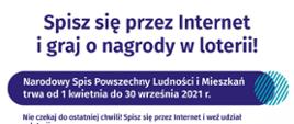Narodowy Spis Powszechny Ludności i Mieszkań trwa od 1 kwietnia do 30 września 2021 Nie czekaj do ostatniej chwili! Spisz się przez Internet I weż udział w loterii.