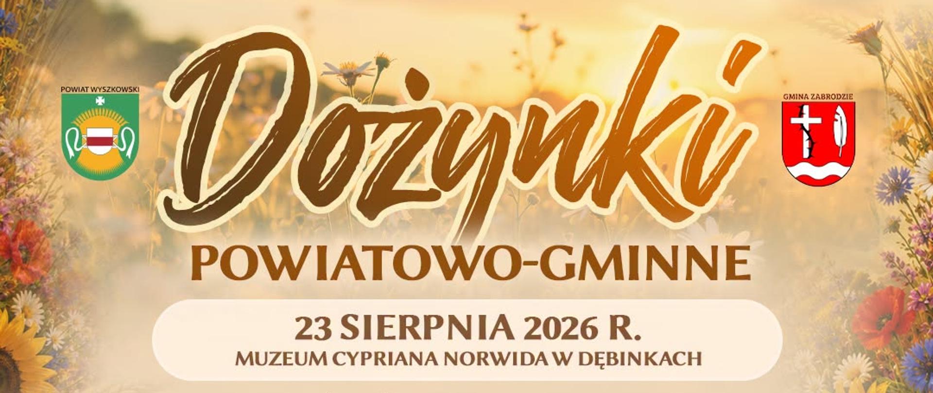 Plakat promujący Dożynki Powiatowo-Gminne, organizowane 23 sierpnia 2026 roku w Muzeum Cypriana Norwida w Dębinkach. W tle złote pole pszenicy o zachodzie słońca, dekoracyjne kwiaty polne i kłosy zbóż. W górnych rogach herby: Powiatu Wyszkowskiego (po lewej) i Gminy Zabrodzie (po prawej).
Harmonogram wydarzenia:
13:30 – Korowód dożynkowy
14:00 – Uroczysta msza święta polowa
15:00 – Ceremoniał dożynkowy, wręczenie nagród i wyróżnień
16:30 – Występ zespołu KGW Zabrodzie
17:00 – Kabaret Łowcy.B
18:00 – Zespół Pieśni i Tańca „Sokołowianie"
19:00 – Monika Lewczuk
20:30 – Łobuzy
21:30 – Zabawa taneczna pod chmurką
Na dole plakatu zdjęcia występujących artystów i zespołów: kobieta z długimi blond włosami, trzej mężczyźni w komicznych przebraniach (kabaret), zespół folklorystyczny w strojach ludowych oraz dwaj mężczyźni w czapkach i okularach przeciwsłonecznych (duet muzyczny).
U dołu plakatu znajdują się logotypy partnerów: Muzeum Cypriana Norwida, Gminne Centrum Kultury i Czytelnictwa w Zabrodziu, Spółdzielnia Socjalna, oraz patronat: NIKiDW – Narodowy Instytut Kultury i Dziedzictwa Wsi.