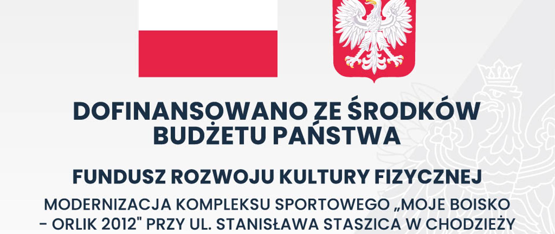Grafika przedstawia oficjalną tablicę informacyjną dotyczącą dofinansowania inwestycji sportowej ze środków budżetu państwa w Polsce.
Na górze znajdują się:
flaga Polski,
godło Polski z białym orłem na czerwonym tle.
Centralną część zajmuje duży napis:
„DOFINANSOWANO ZE ŚRODKÓW BUDŻETU PAŃSTWA”
Poniżej widnieje informacja o programie:
„FUNDUSZ ROZWOJU KULTURY FIZYCZNEJ”
Następnie opis inwestycji:
„Modernizacja kompleksu sportowego „Moje Boisko – Orlik 2012” przy ul. Stanisława Staszica w Chodzieży”