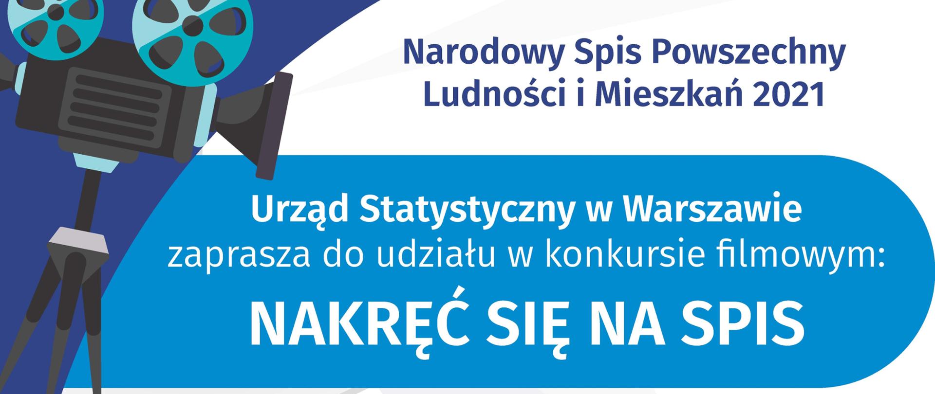 Na górze grafiki jest napis: Narodowy Spis Powszechny Ludności i Mieszkań 2021. Po lewej stronie jest grafika przedstawiająca kamerę filmową na statywie. Poniżej napis: Urząd Statystyczny w Warszawie zaprasza do udziału w konkursie filmowym NAKRĘĆ SIĘ NA SPIS. Poniżej, na tle taśmy filmowej jest napis: To proste i łatwe! Weź telefon, tablet lub kamerę, Nakręć 2-minutowy film promujący udział w spisie powszechnym, zgłoś film na https://warszawa.stat.gov.pl. Dalej jest wyróżniony komunikat: Na filmy czekamy do 31 lipca, z dopiskiem: Na Ciebie czekają atrakcyjne nagrody i emisja zwycięskiego filmu w TVP3 Warszawa.
Na dole grafiki są cztery małe koła ze znakami dodawania, odejmowania, mnożenia i dzielenia, obok nich napis: Liczymy się dla Polski! W prawym dolnym rogu jest logotyp spisu: dwa nachodzące na siebie pionowo koła, GUS, pionowa kreska, Narodowy Spis Powszechny Ludności i Mieszkań 2021.