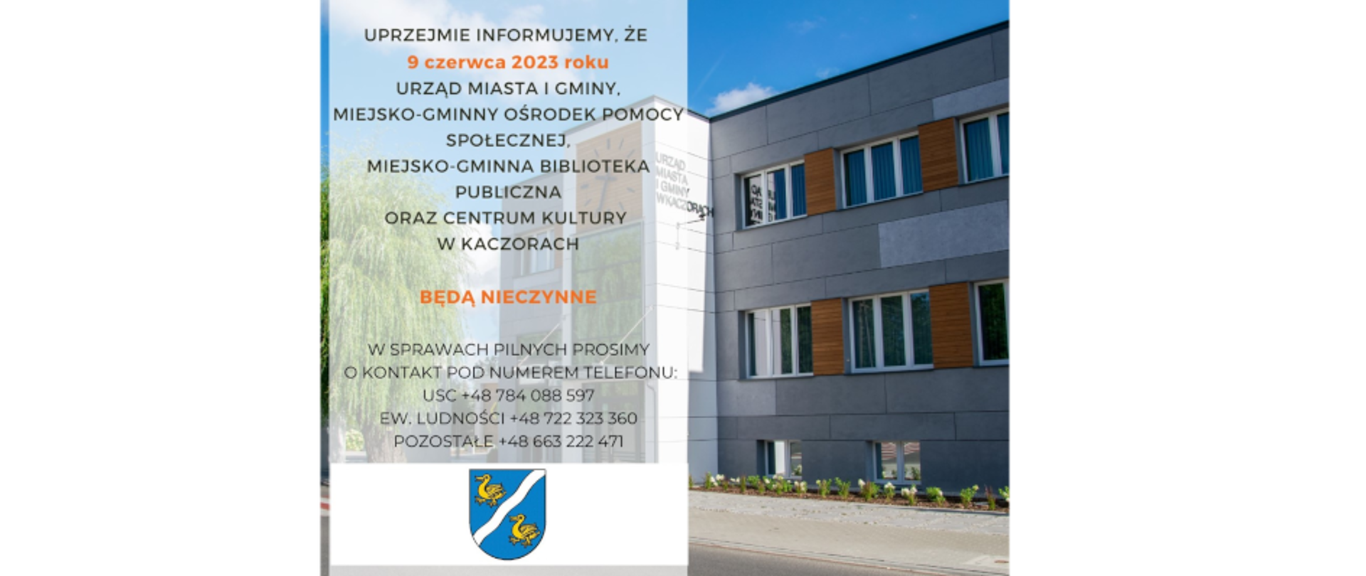 Uprzejmie informujemy, że 9 czerwca 2023 roku Urząd Miasta i Gminy, Miejsko-Gminny Ośrodek Pomocy Społecznej, Miejsko-Gminna Biblioteka Publiczna oraz Centrum Kultury w Kaczorach BĘDĄ NIECZYNNE w sprawach PILNYCH prosimy o kontakt pod numerem telefonu: USC +48 784 088 597, EW.LUDNOŚCI +48 722 323 360, POZOSTAŁE +48 663 222 471