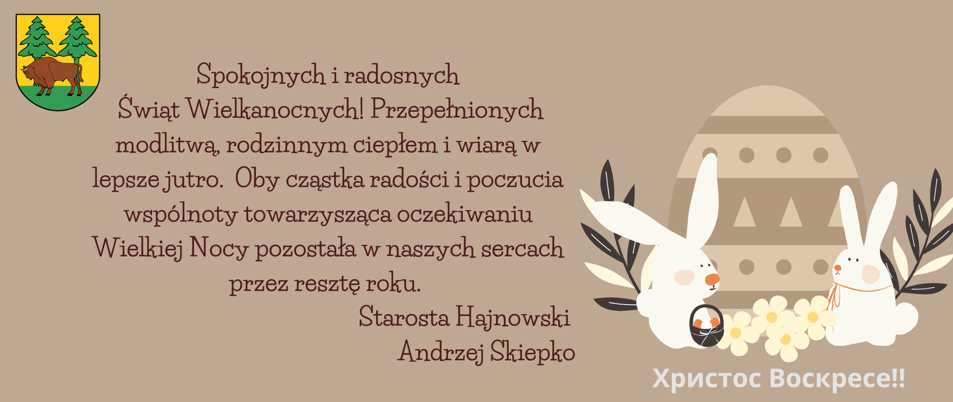 Na brązowym tle życzenia, obok grafika wielkanocna - pisanka i dwa zajączki. Treść życzeń: Spokojnych i radosnych Świąt Wielkanocnych! Przepełnionych modlitwą, rodzinnym ciepłem i wiarą w lepsze jutro. Oby cząstka radości i poczucia wspólnoty towarzysząca oczekiwaniu Wielkiej Nocy pozostała w naszych sercach przez resztę roku.
Starosta Hajnowski
Andrzej Skiepko