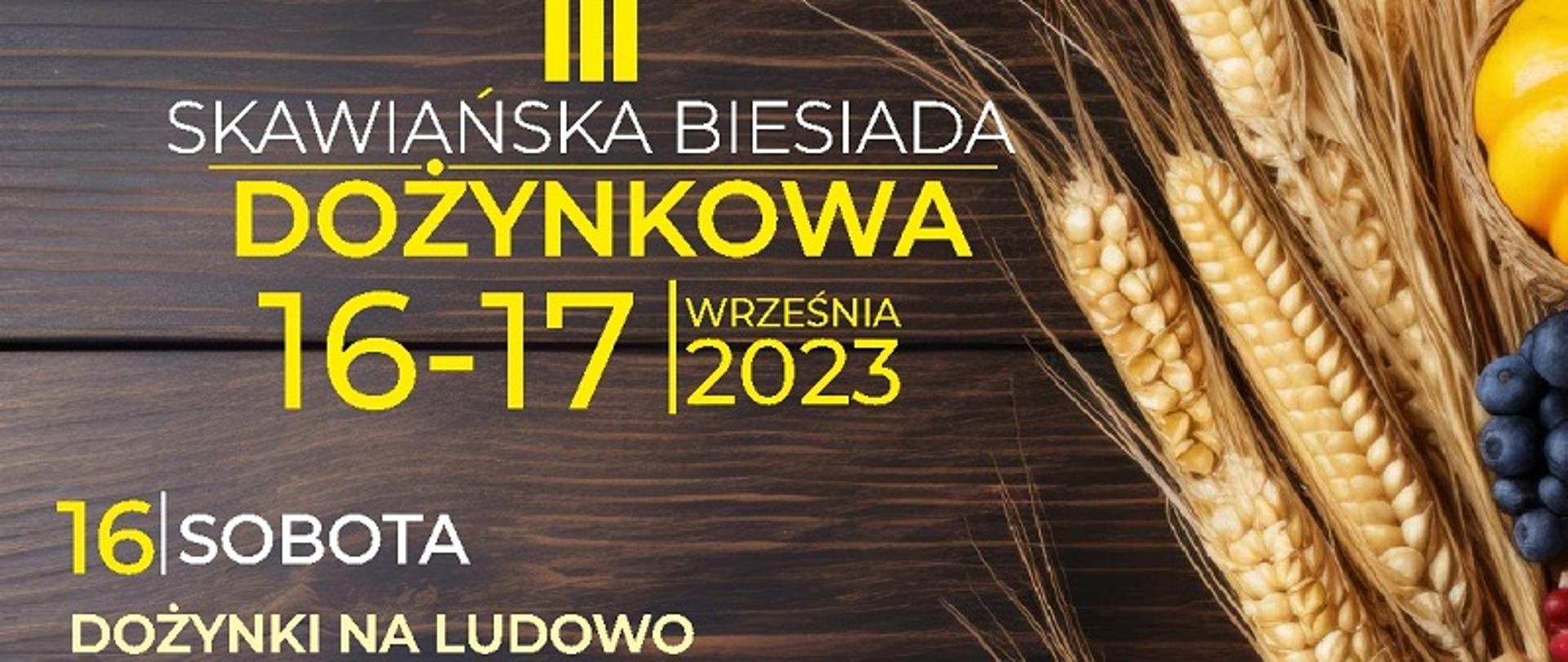 Plakat wydarzenia: III Skawiańska Biesiada Dożynkowa. 16-17 września 2023. Sobota 16 września o godz. 15:00 Uroczyste rozpoczęcie. W programie: spektakl w wykonaniu Teatrzyku Fajne Bajki, zabawy i konkursy rodzinne, występ Mażoretek ALENA, występ zespołu Oratoryjnego, konkurencje dożynkowe, występ tancerzy Akademii Tańca, liczne atrakcje dla dzieci, zabawa taneczna. 17 września o godz. 10:30 uroczysta Msza Święta.