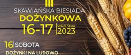 Plakat wydarzenia: III Skawiańska Biesiada Dożynkowa. 16-17 września 2023. Sobota 16 września o godz. 15:00 Uroczyste rozpoczęcie. W programie: spektakl w wykonaniu Teatrzyku Fajne Bajki, zabawy i konkursy rodzinne, występ Mażoretek ALENA, występ zespołu Oratoryjnego, konkurencje dożynkowe, występ tancerzy Akademii Tańca, liczne atrakcje dla dzieci, zabawa taneczna. 17 września o godz. 10:30 uroczysta Msza Święta.
